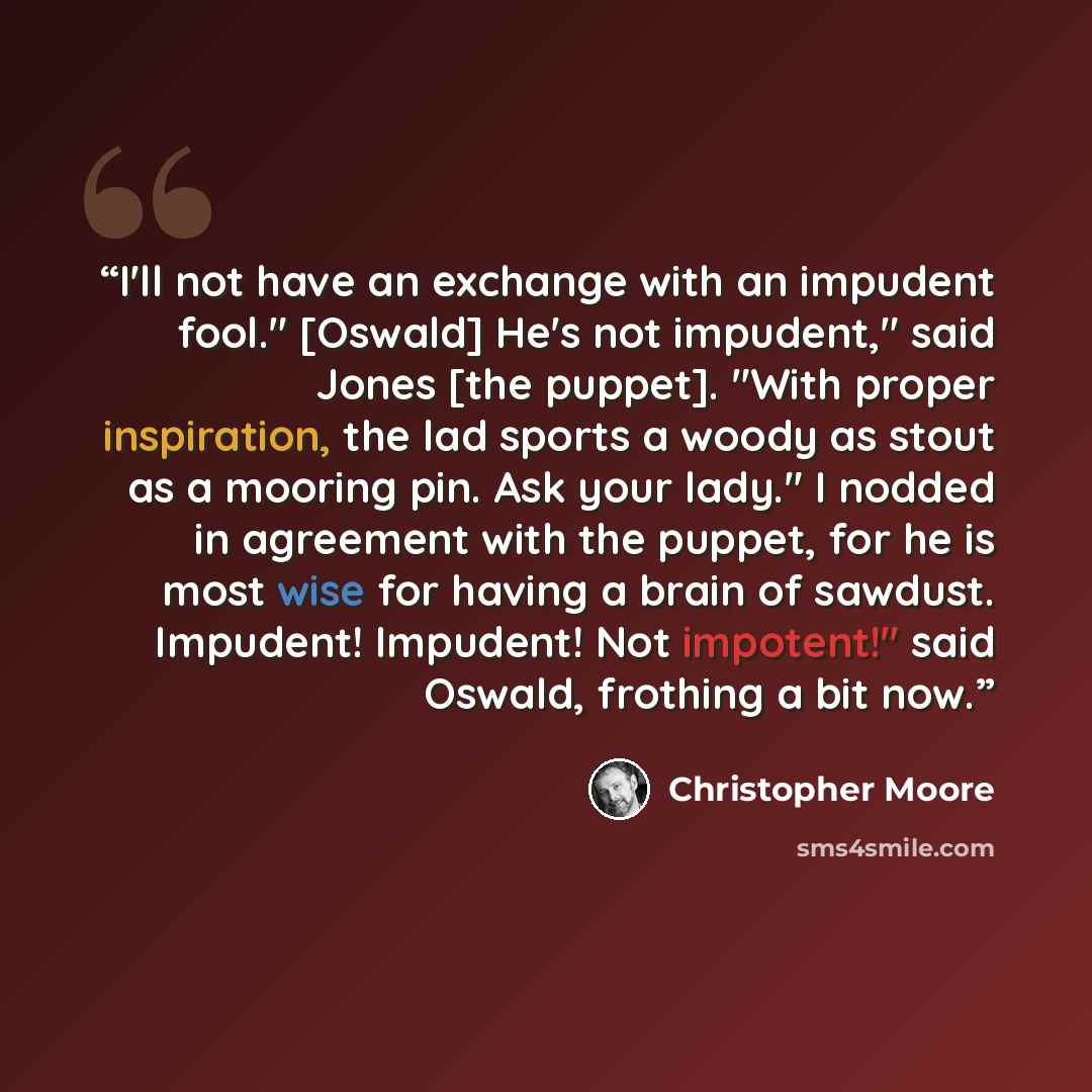 “I'll not have an exchange with an impudent fool." [Oswald] He's not impudent," said Jones [the puppet]. "With proper inspiration, the lad sports a woody as stout as a mooring pin. Ask your lady." I nodded in agreement with the puppet, for he is most wise for having a brain of sawdust. Impudent!…” quote by Christopher Moore