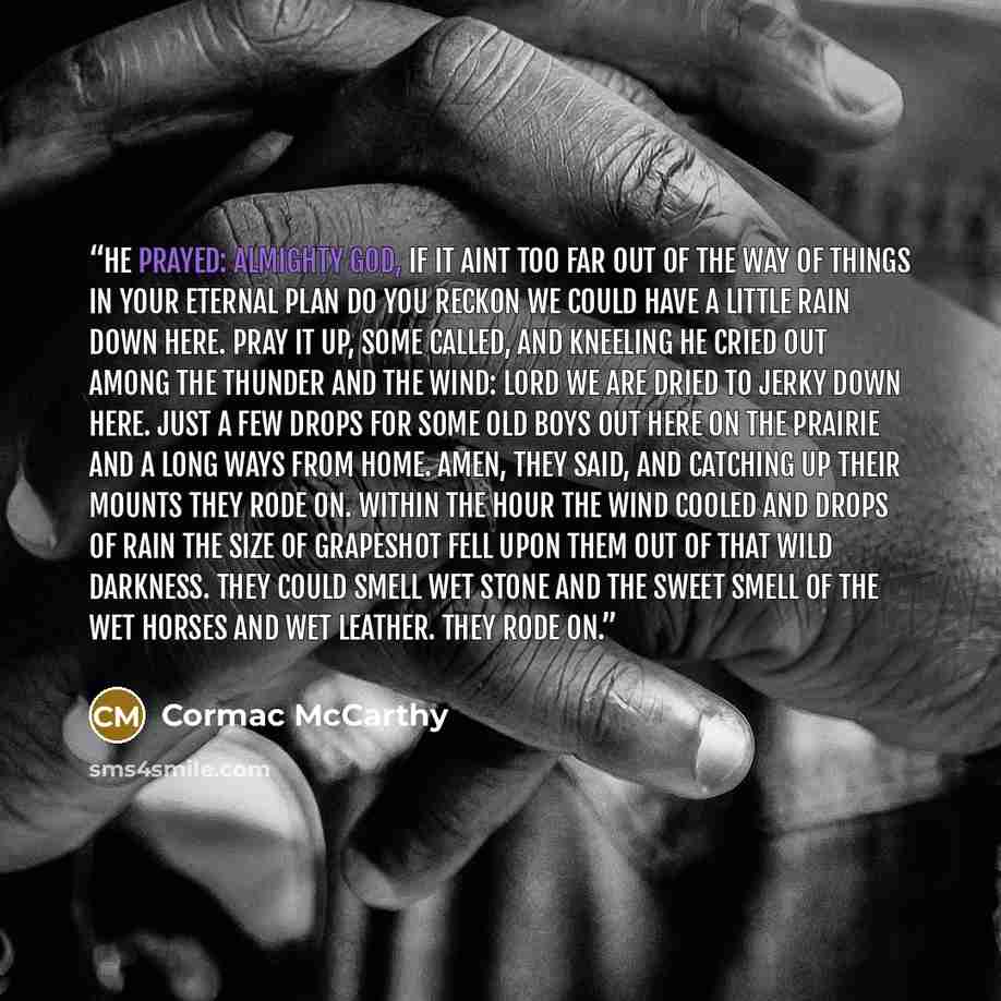 “He prayed: Almighty God, if it aint too far out of the way of things in your eternal plan do you reckon we could have a little rain down here. Pray it up, some called, and kneeling he cried out among the thunder and the wind: Lord we are dried to jerky down here. Just a few drops for some old boys…” quote by Cormac McCarthy