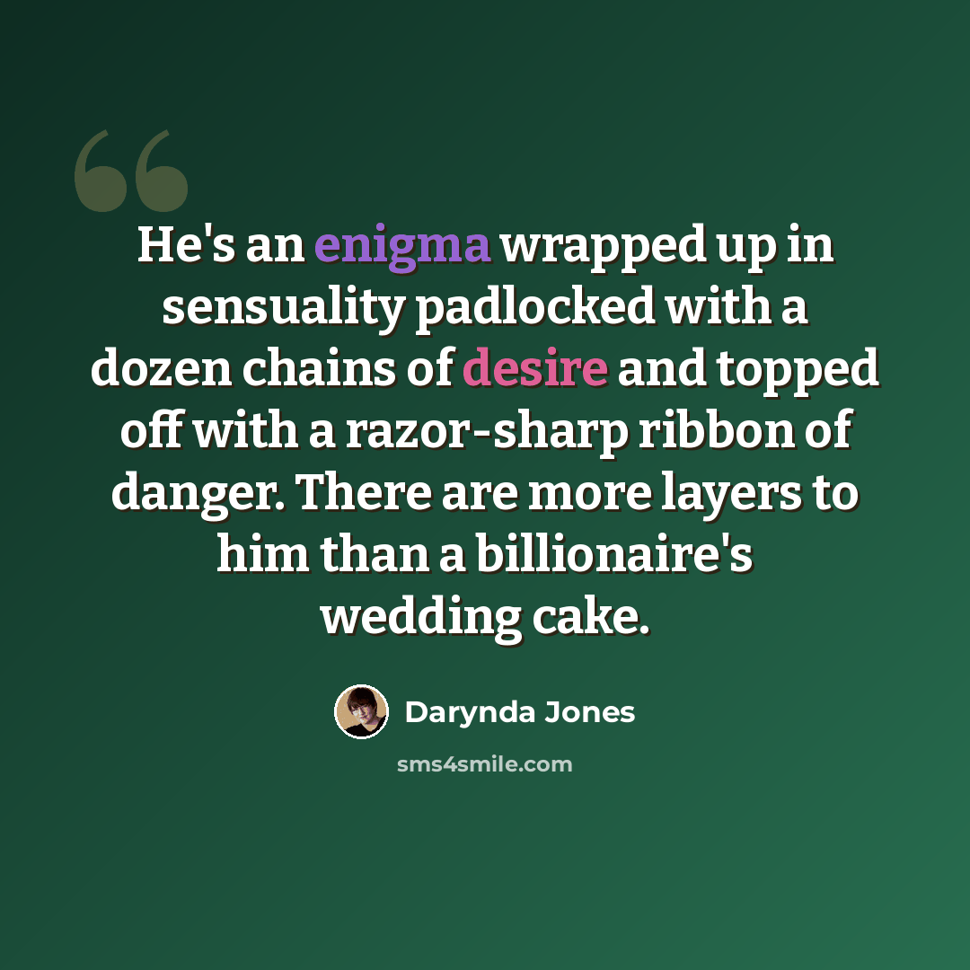 “He's an enigma wrapped up in sensuality padlocked with a dozen chains of desire and topped off with a razor-sharp ribbon of danger. There are more layers to him than a billionaire's wedding cake.” quote by Darynda Jones