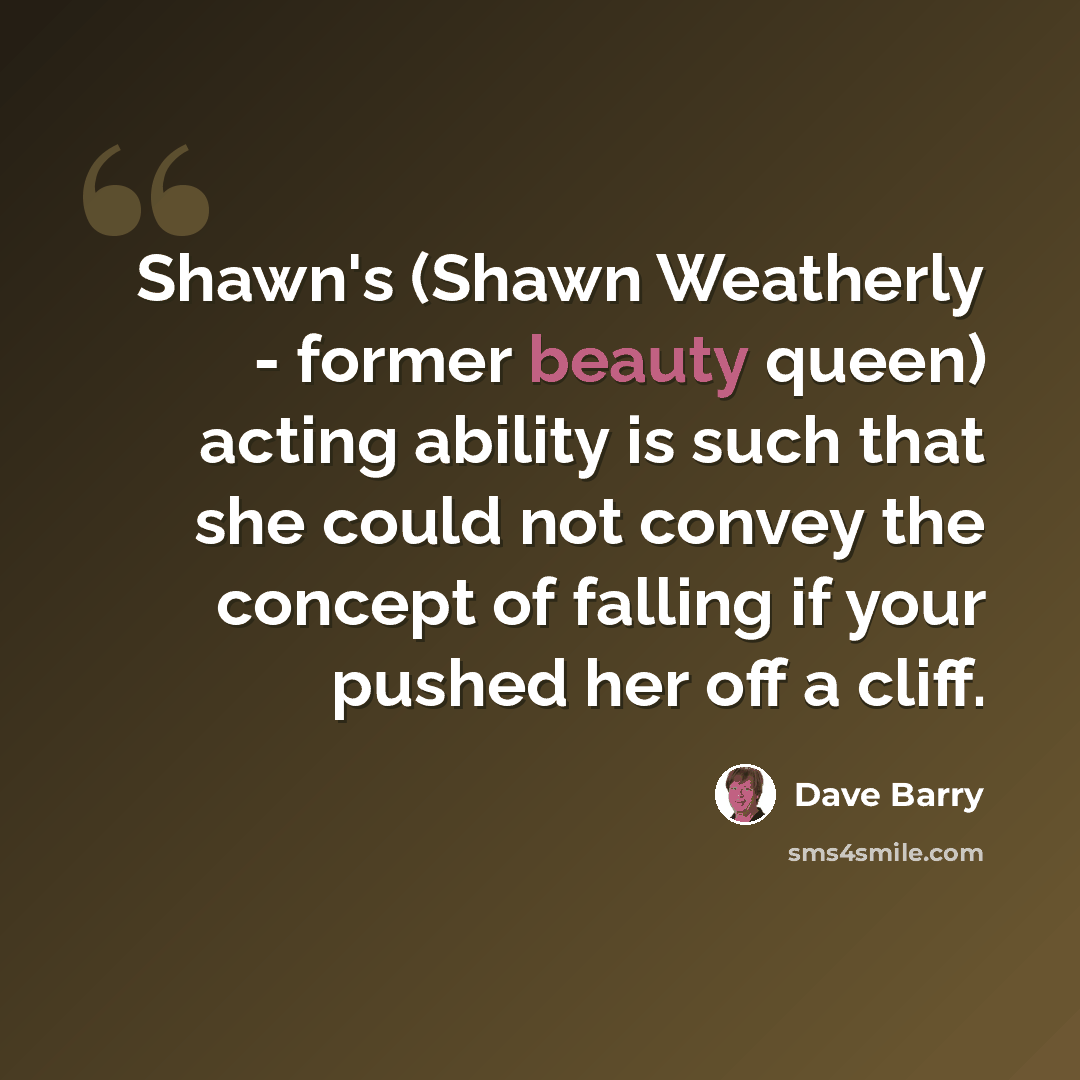 “Shawn's (Shawn Weatherly - former beauty queen) acting ability is such that she could not convey the concept of falling if your pushed her off a cliff.” quote by Dave Barry