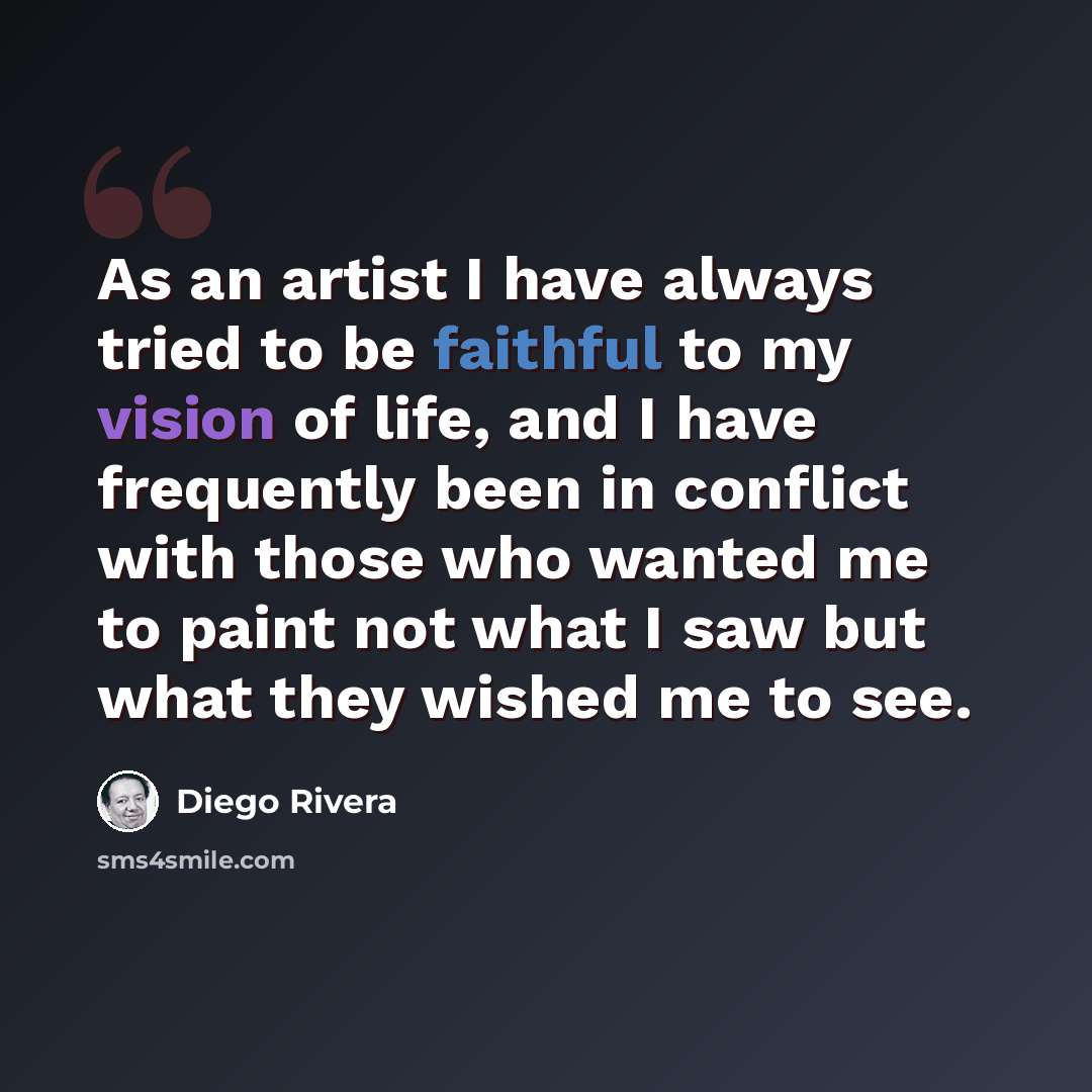 “As an artist I have always tried to be faithful to my vision of life, and I have frequently been in conflict with those who wanted me to paint not what I saw but what they wished me to see.” quote by Diego Rivera