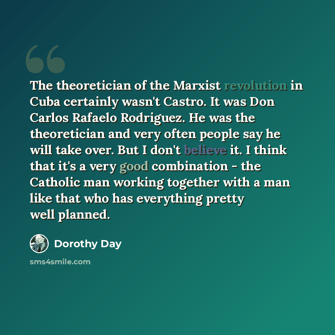 “The theoretician of the Marxist revolution in Cuba certainly wasn't Castro. It was Don Carlos Rafaelo Rodriguez. He was the theoretician and very often people say he will take over. But I don't believe it. I think that it's a very good combination - the Catholic man working together with a man…” quote by Dorothy Day