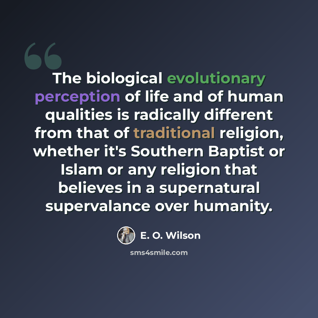 “The biological evolutionary perception of life and of human qualities is radically different from that of traditional religion, whether it's Southern Baptist or Islam or any religion that believes in a supernatural supervalance over humanity.” quote by E. O. Wilson