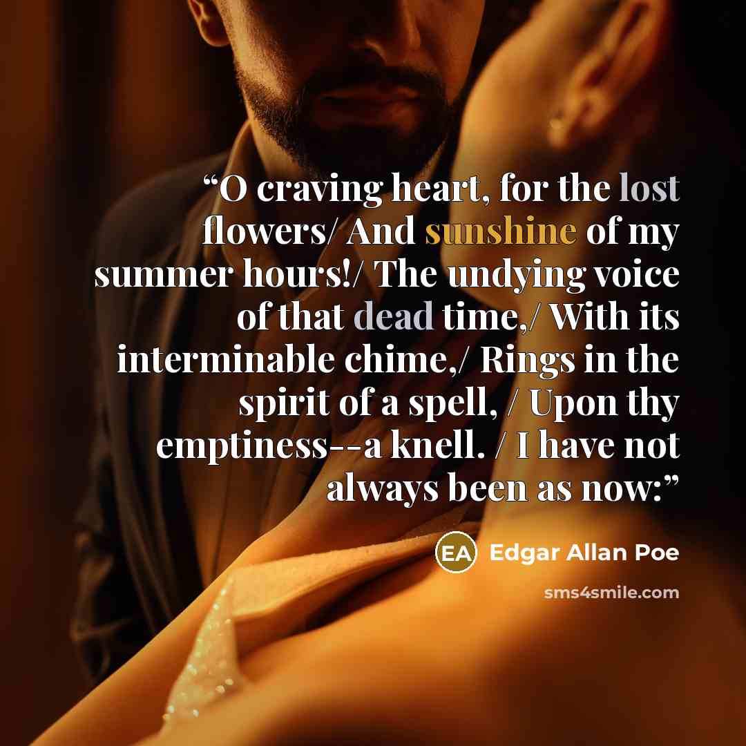 “O craving heart, for the lost flowers/ And sunshine of my summer hours!/ The undying voice of that dead time,/ With its interminable chime,/ Rings in the spirit of a spell, / Upon thy emptiness--a knell. / I have not always been as now:” quote by Edgar Allan Poe