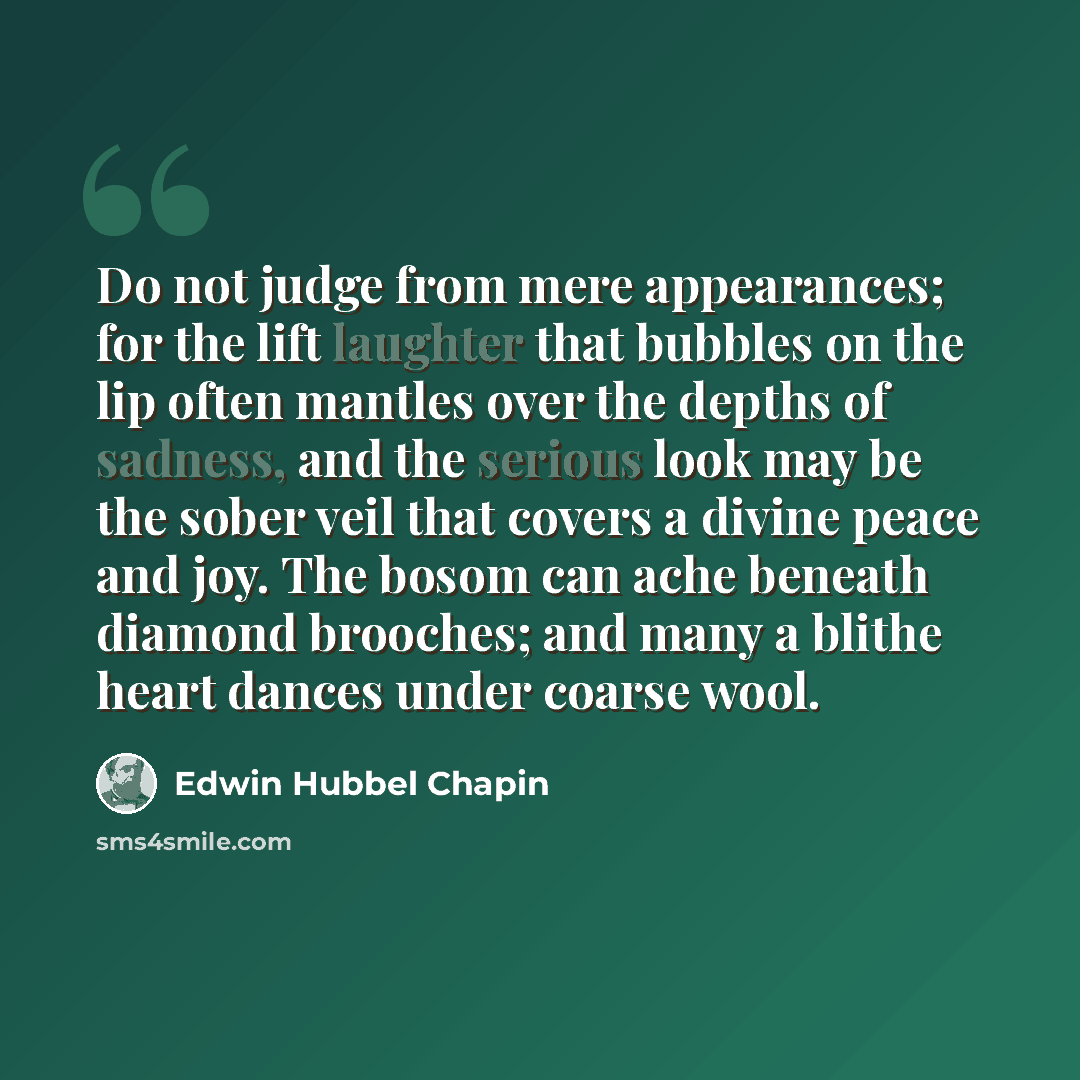 “Do not judge from mere appearances; for the lift laughter that bubbles on the lip often mantles over the depths of sadness, and the serious look may be the sober veil that covers a divine peace and joy. The bosom can ache beneath diamond brooches; and many a blithe heart dances under coarse wool.” quote by Edwin Hubbel Chapin