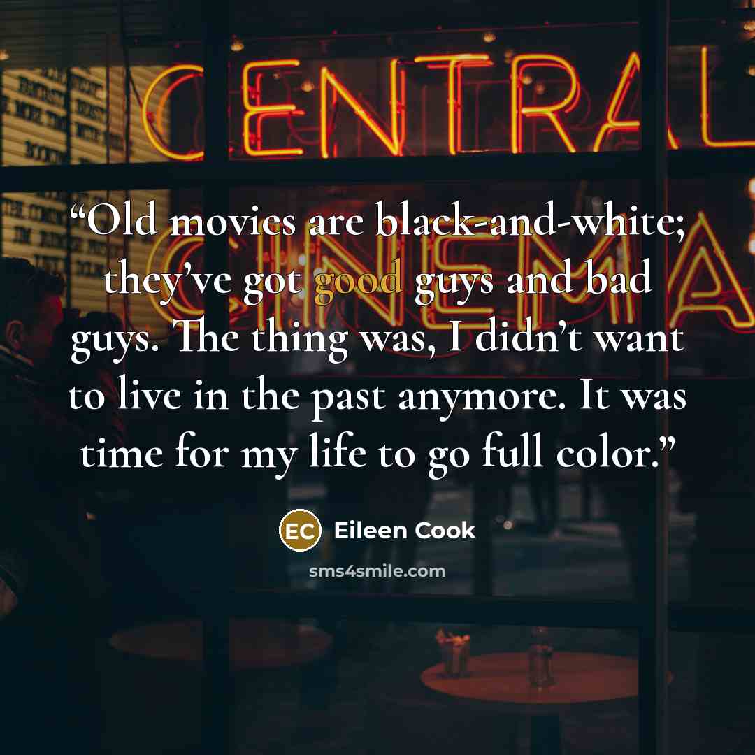 “Old movies are black-and-white; they’ve got good guys and bad guys. The thing was, I didn’t want to live in the past anymore. It was time for my life to go full color.” quote by Eileen Cook