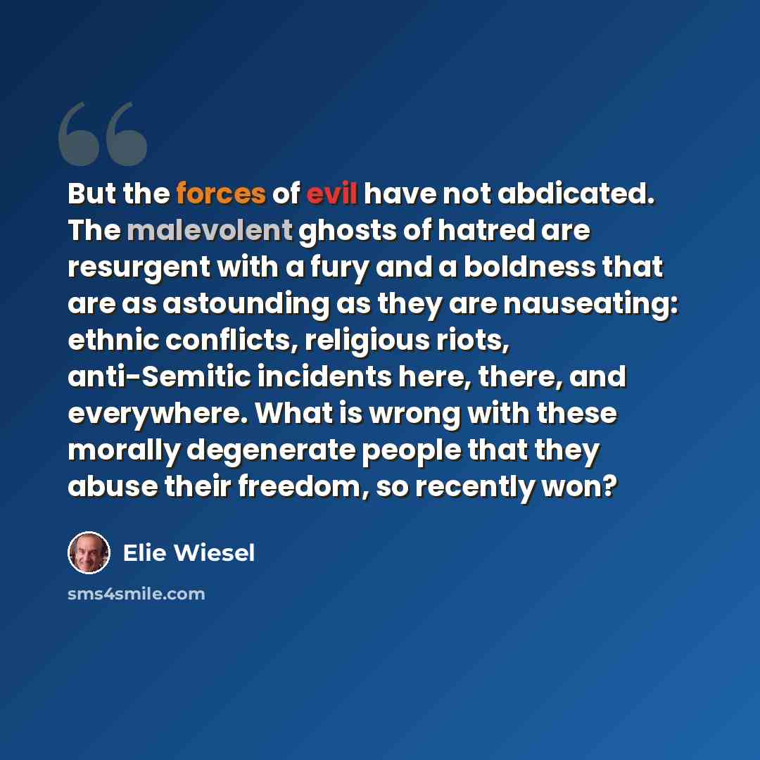 “But the forces of evil have not abdicated. The malevolent ghosts of hatred are resurgent with a fury and a boldness that are as astounding as they are nauseating: ethnic conflicts, religious riots, anti-Semitic incidents here, there, and everywhere. What is wrong with these morally degenerate…” quote by Elie Wiesel