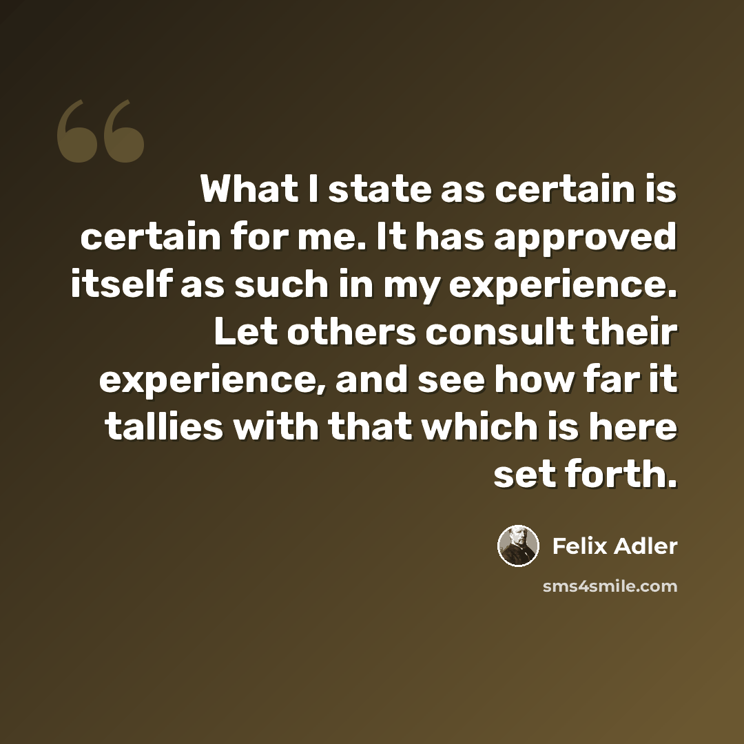 “What I state as certain is certain for me. It has approved itself as such in my experience. Let others consult their experience, and see how far it tallies with that which is here set forth.” quote by Felix Adler