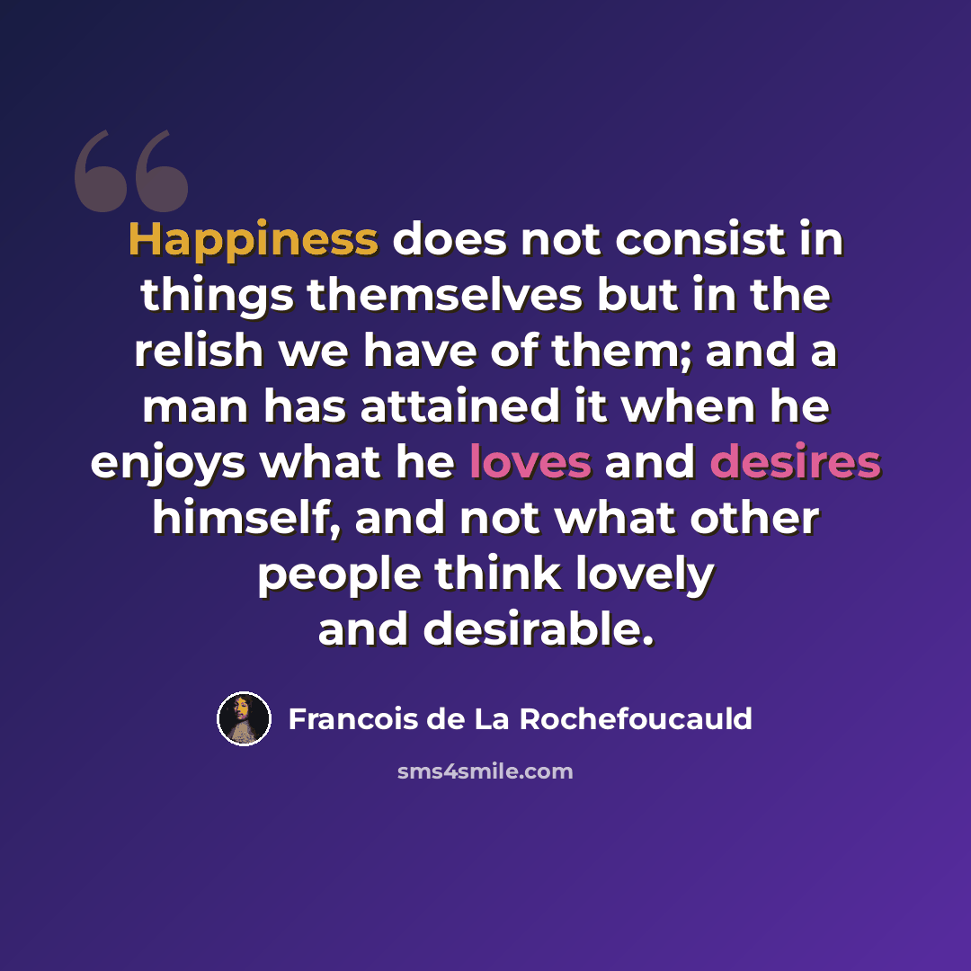 “Happiness does not consist in things themselves but in the relish we have of them; and a man has attained it when he enjoys what he loves and desires himself, and not what other people think lovely and desirable.” quote by Francois de La Rochefoucauld