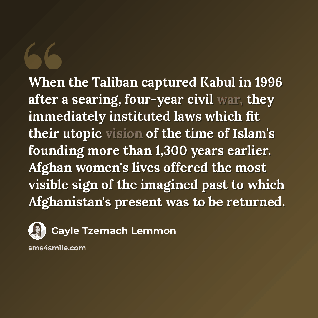 “When the Taliban captured Kabul in 1996 after a searing, four-year civil war, they immediately instituted laws which fit their utopic vision of the time of Islam's founding more than 1,300 years earlier. Afghan women's lives offered the most visible sign of the imagined past to which Afghanistan's…” quote by Gayle Tzemach Lemmon