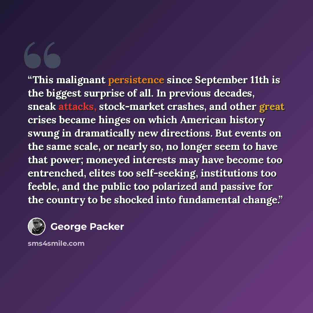 “This malignant persistence since September 11th is the biggest surprise of all. In previous decades, sneak attacks, stock-market crashes, and other great crises became hinges on which American history swung in dramatically new directions. But events on the same scale, or nearly so, no longer seem…” quote by George Packer