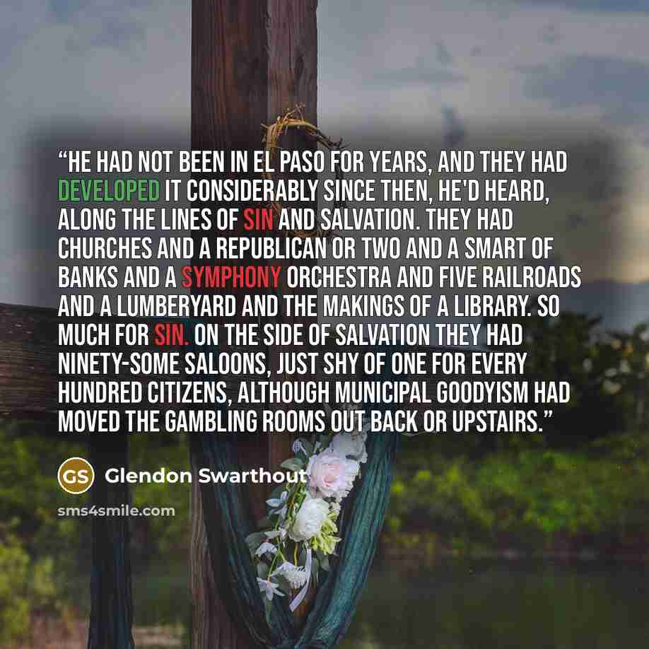“He had not been in El Paso for years, and they had developed it considerably since then, he'd heard, along the lines of sin and salvation. They had churches and a Republican or two and a smart of banks and a symphony orchestra and five railroads and a lumberyard and the makings of a library. So…” quote by Glendon Swarthout