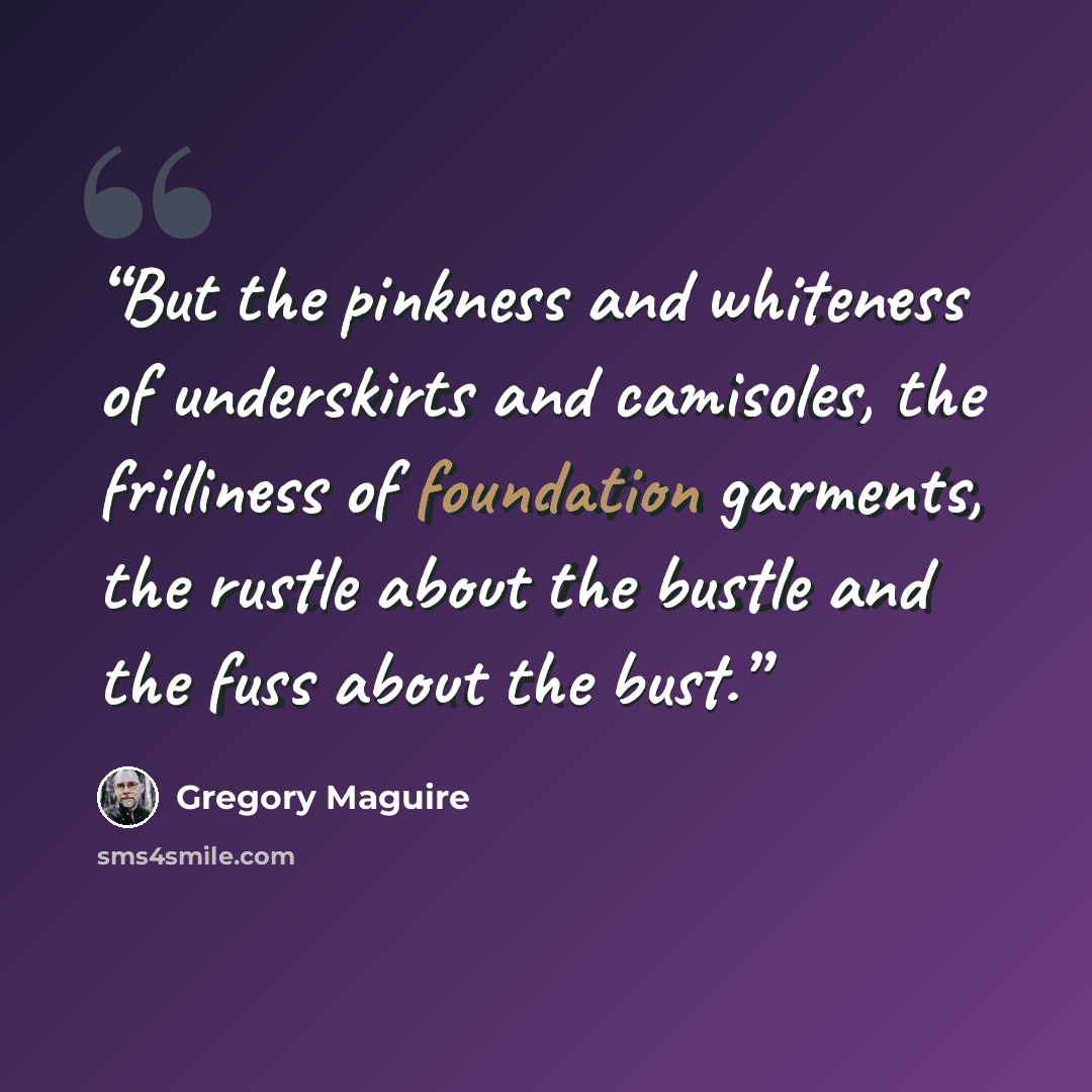 “But the pinkness and whiteness of underskirts and camisoles, the frilliness of foundation garments, the rustle about the bustle and the fuss about the bust.” quote by Gregory Maguire