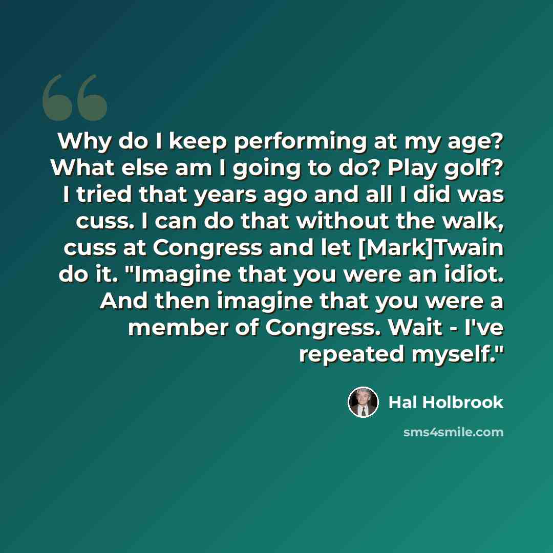 “Why do I keep performing at my age? What else am I going to do? Play golf? I tried that years ago and all I did was cuss. I can do that without the walk, cuss at Congress and let [Mark]Twain do it. "Imagine that you were an idiot. And then imagine that you were a member of Congress. Wait - I've…” quote by Hal Holbrook