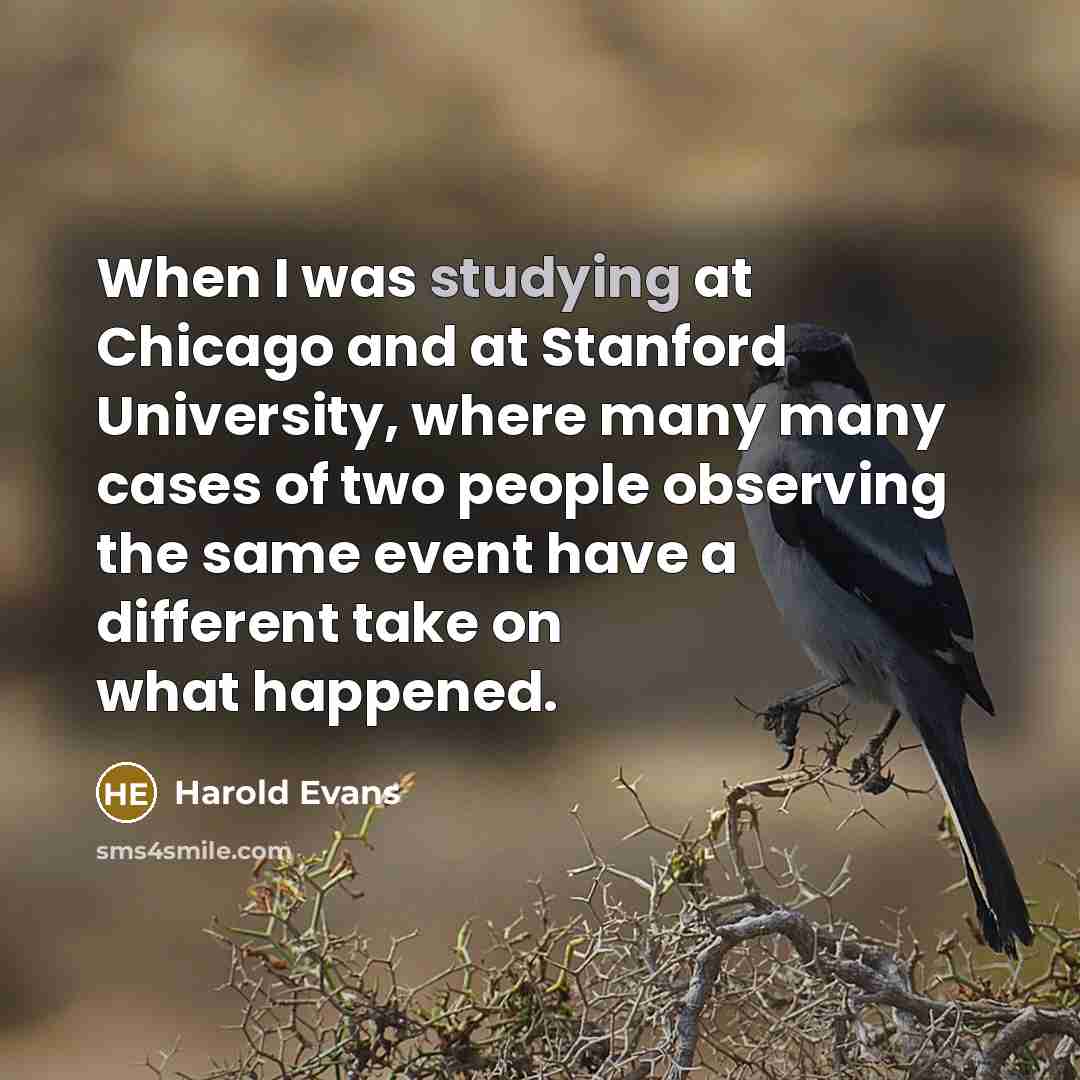 “When I was studying at Chicago and at Stanford University, where many many cases of two people observing the same event have a different take on what happened.” quote by Harold Evans