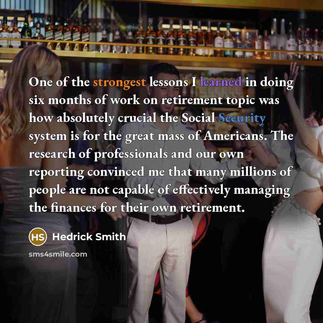 “One of the strongest lessons I learned in doing six months of work on retirement topic was how absolutely crucial the Social Security system is for the great mass of Americans. The research of professionals and our own reporting convinced me that many millions of people are not capable of…” quote by Hedrick Smith