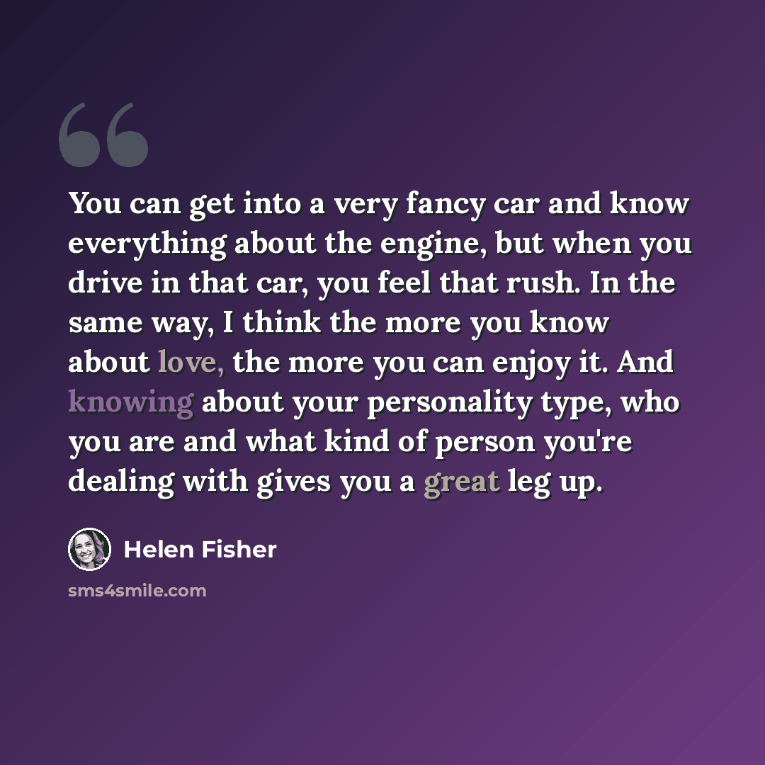 “You can get into a very fancy car and know everything about the engine, but when you drive in that car, you feel that rush. In the same way, I think the more you know about love, the more you can enjoy it. And knowing about your personality type, who you are and what kind of person you're dealing…” quote by Helen Fisher