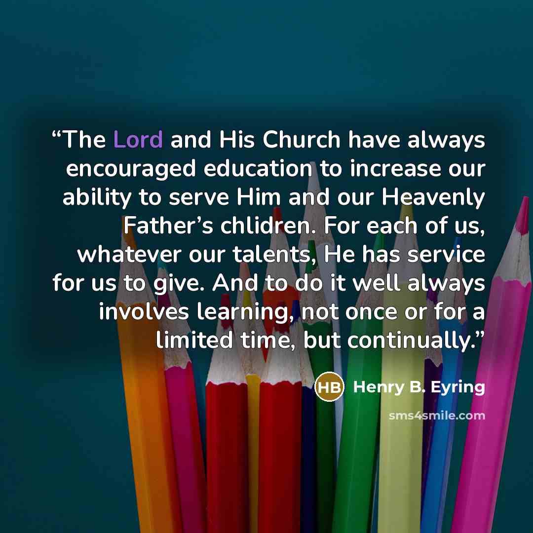 “The Lord and His Church have always encouraged education to increase our ability to serve Him and our Heavenly Father’s chlidren. For each of us, whatever our talents, He has service for us to give. And to do it well always involves learning, not once or for a limited time, but continually.” quote by Henry B. Eyring