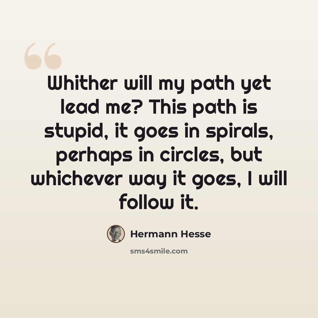 “Whither will my path yet lead me? This path is stupid, it goes in spirals, perhaps in circles, but whichever way it goes, I will follow it.” quote by Hermann Hesse