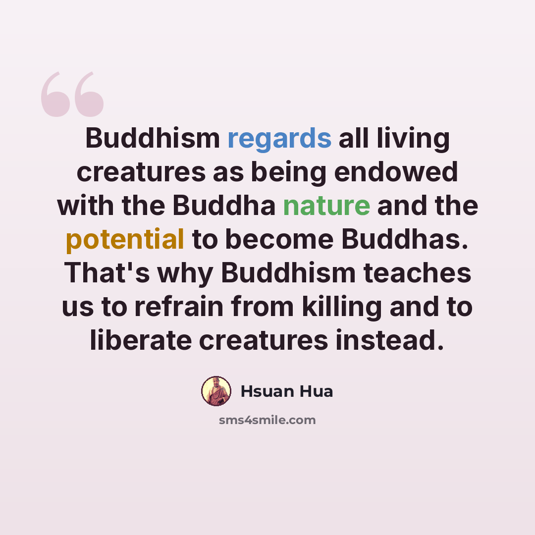 “Buddhism regards all living creatures as being endowed with the Buddha nature and the potential to become Buddhas. That's why Buddhism teaches us to refrain from killing and to liberate creatures instead.” quote by Hsuan Hua