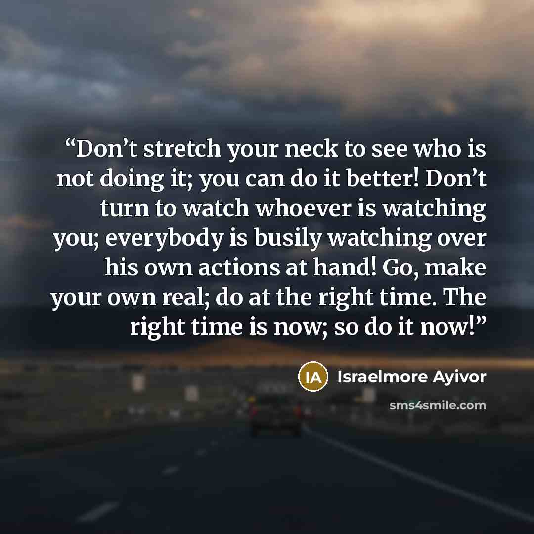 “Don’t stretch your neck to see who is not doing it; you can do it better! Don’t turn to watch whoever is watching you; everybody is busily watching over his own actions at hand! Go, make your own real; do at the right time. The right time is now; so do it now!” quote by Israelmore Ayivor