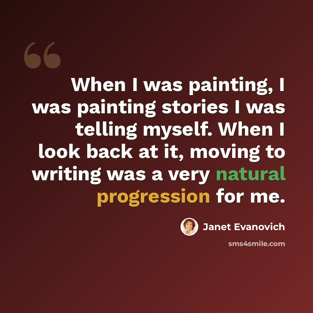 “When I was painting, I was painting stories I was telling myself. When I look back at it, moving to writing was a very natural progression for me.” quote by Janet Evanovich