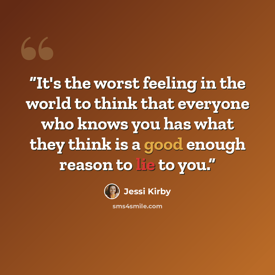 “It's the worst feeling in the world to think that everyone who knows you has what they think is a good enough reason to lie to you.” quote by Jessi Kirby