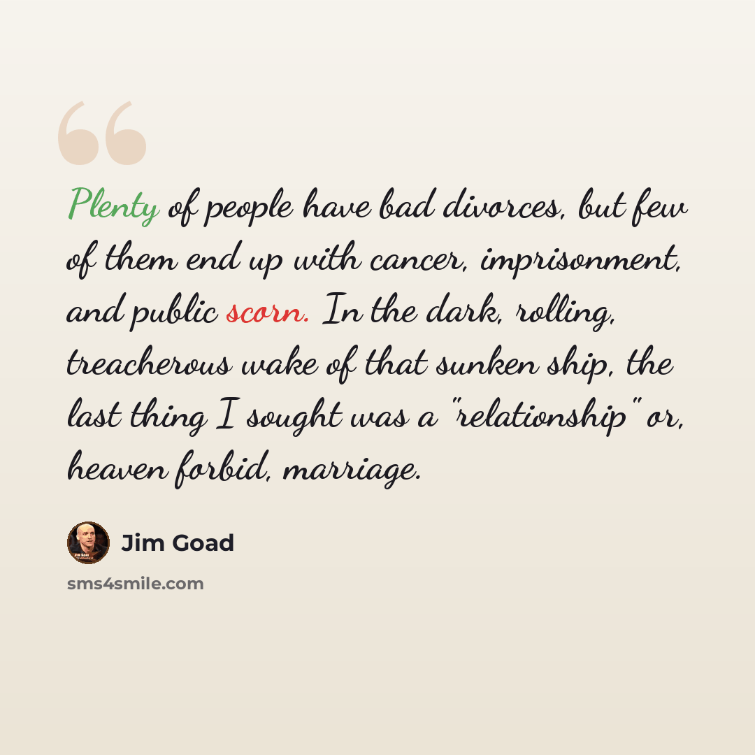 “Plenty of people have bad divorces, but few of them end up with cancer, imprisonment, and public scorn. In the dark, rolling, treacherous wake of that sunken ship, the last thing I sought was a "relationship" or, heaven forbid, marriage.” quote by Jim Goad