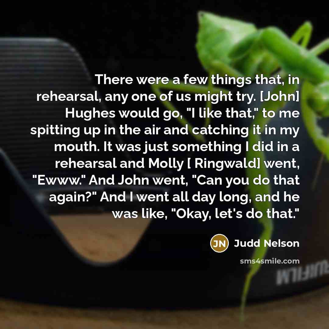 “There were a few things that, in rehearsal, any one of us might try. [John] Hughes would go, "I like that," to me spitting up in the air and catching it in my mouth. It was just something I did in a rehearsal and Molly [ Ringwald] went, "Ewww." And John went, "Can you do that again?" And I went…” quote by Judd Nelson