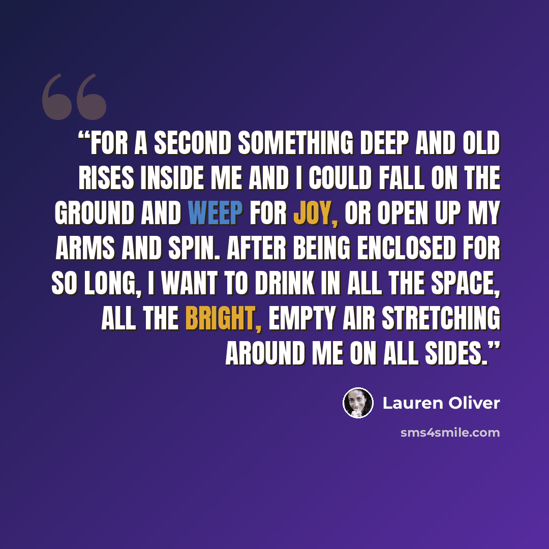 “For a second something deep and old rises inside me and I could fall on the ground and weep for joy, or open up my arms and spin. After being enclosed for so long, I want to drink in all the space, all the bright, empty air stretching around me on all sides.” quote by Lauren Oliver
