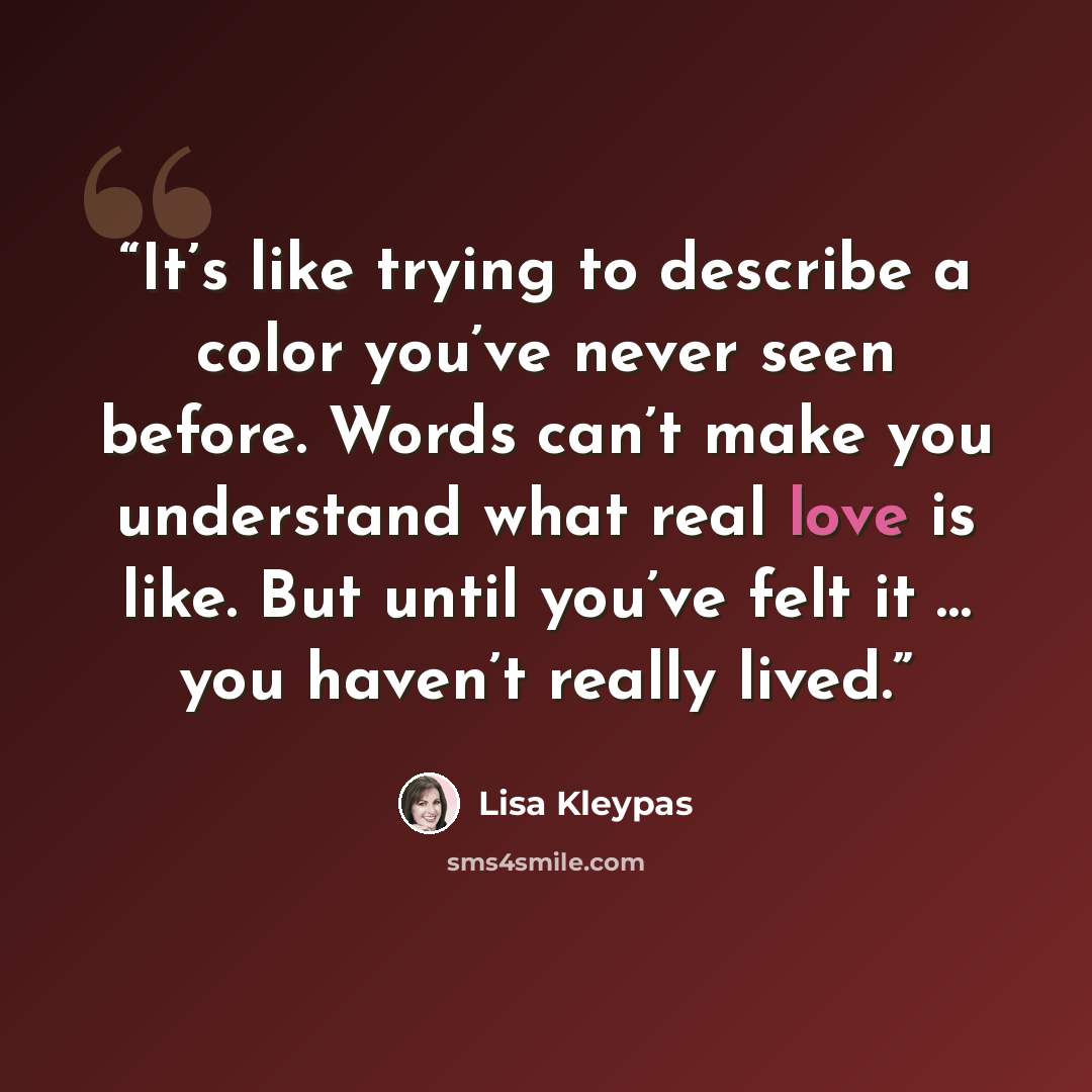 “It’s like trying to describe a color you’ve never seen before. Words can’t make you understand what real love is like. But until you’ve felt it … you haven’t really lived.” quote by Lisa Kleypas