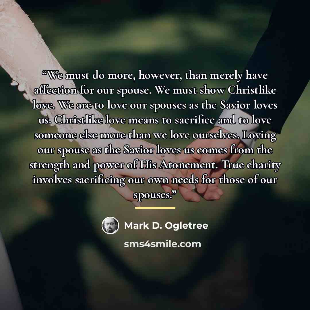 “We must do more, however, than merely have affection for our spouse. We must show Christlike love. We are to love our spouses as the Savior loves us. Christlike love means to sacrifice and to love someone else more than we love ourselves. Loving our spouse as the Savior loves us comes from the…” quote by Mark D. Ogletree