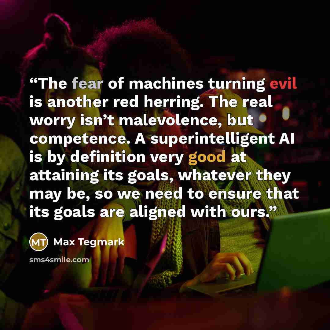 “The fear of machines turning evil is another red herring. The real worry isn’t malevolence, but competence. A superintelligent AI is by definition very good at attaining its goals, whatever they may be, so we need to ensure that its goals are aligned with ours.” quote by Max Tegmark