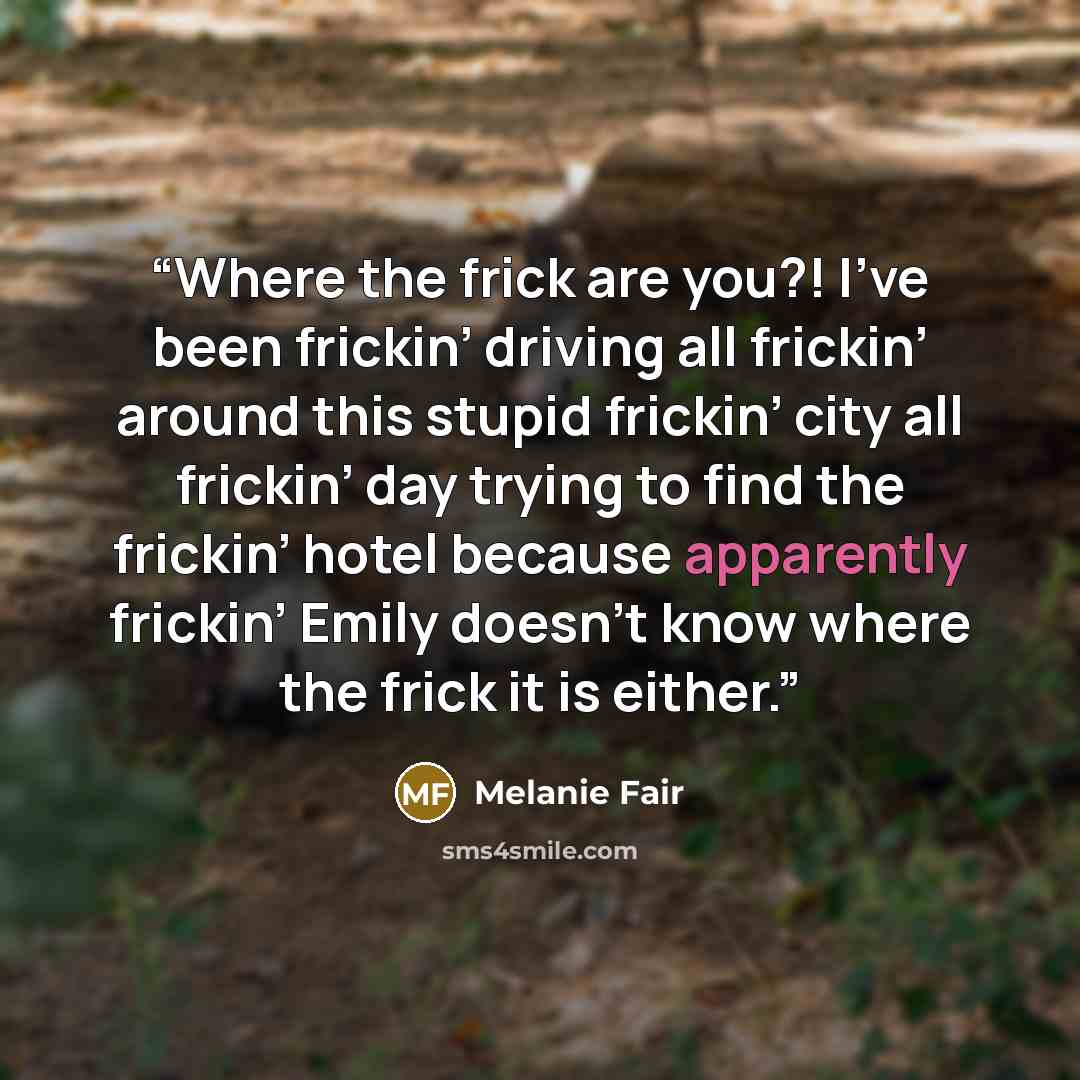 “Where the frick are you?! I’ve been frickin’ driving all frickin’ around this stupid frickin’ city all frickin’ day trying to find the frickin’ hotel because apparently frickin’ Emily doesn’t know where the frick it is either.” quote by Melanie Fair