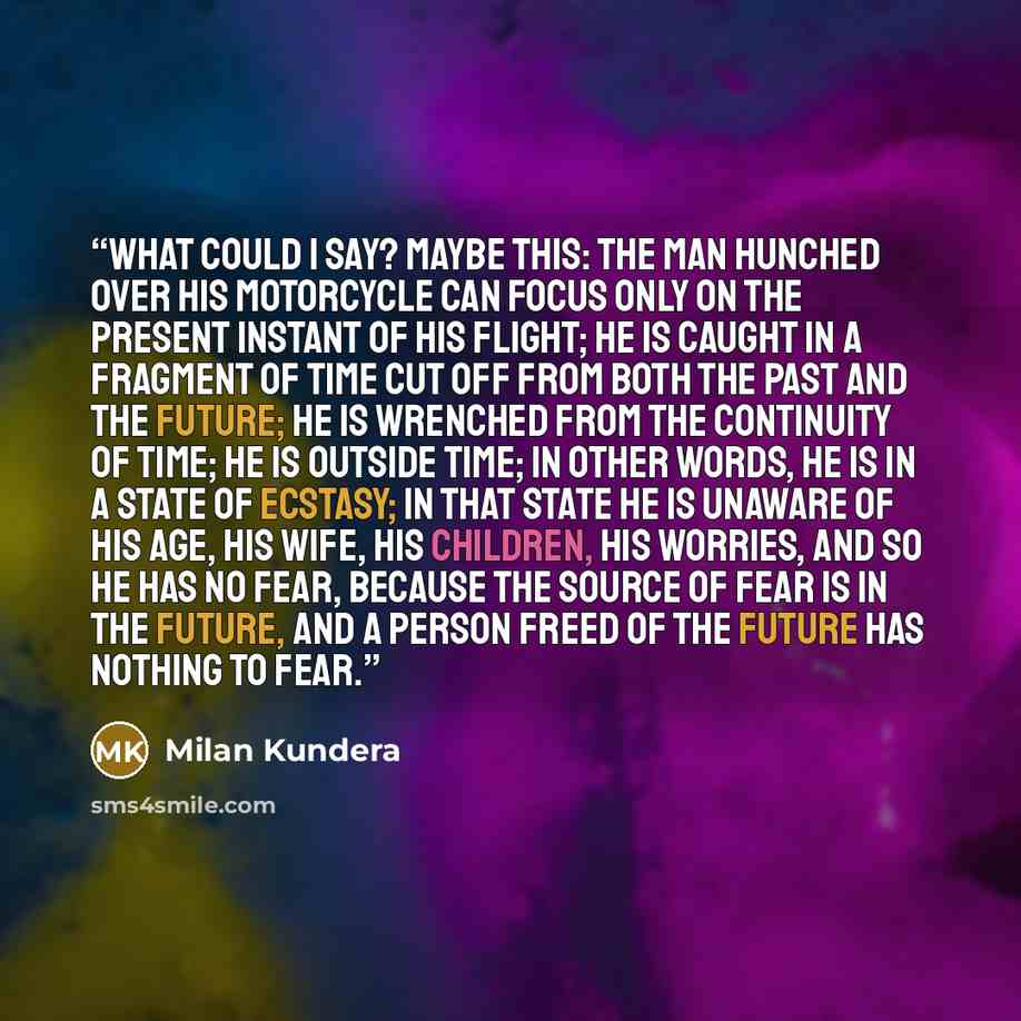 “What could I say? Maybe this: the man hunched over his motorcycle can focus only on the present instant of his flight; he is caught in a fragment of time cut off from both the past and the future; he is wrenched from the continuity of time; he is outside time; in other words, he is in a state of…” quote by Milan Kundera