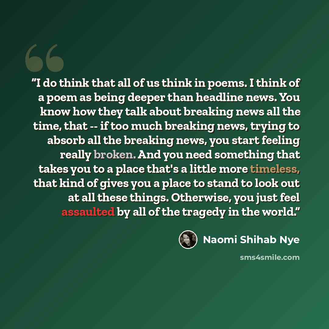 “I do think that all of us think in poems. I think of a poem as being deeper than headline news. You know how they talk about breaking news all the time, that -- if too much breaking news, trying to absorb all the breaking news, you start feeling really broken. And you need something that takes you…” quote by Naomi Shihab Nye