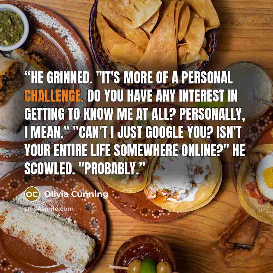 “He grinned. "It's more of a personal challenge. Do you have any interest in getting to know me at all? Personally, I mean." "Can't I just Google you? Isn't your entire life somewhere online?" He scowled. "Probably.” quote by Olivia Cunning