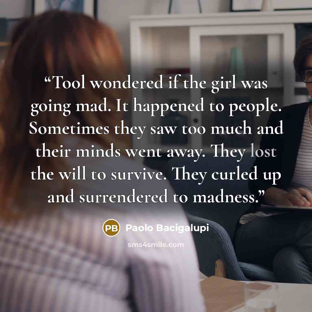 “Tool wondered if the girl was going mad. It happened to people. Sometimes they saw too much and their minds went away. They lost the will to survive. They curled up and surrendered to madness.” quote by Paolo Bacigalupi