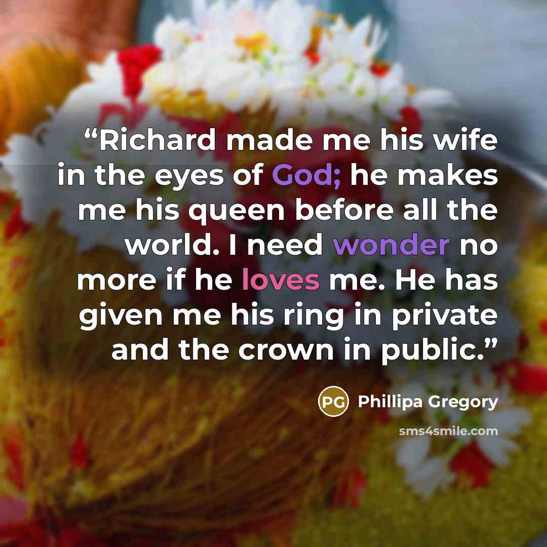 “Richard made me his wife in the eyes of God; he makes me his queen before all the world. I need wonder no more if he loves me. He has given me his ring in private and the crown in public.” quote by Phillipa Gregory