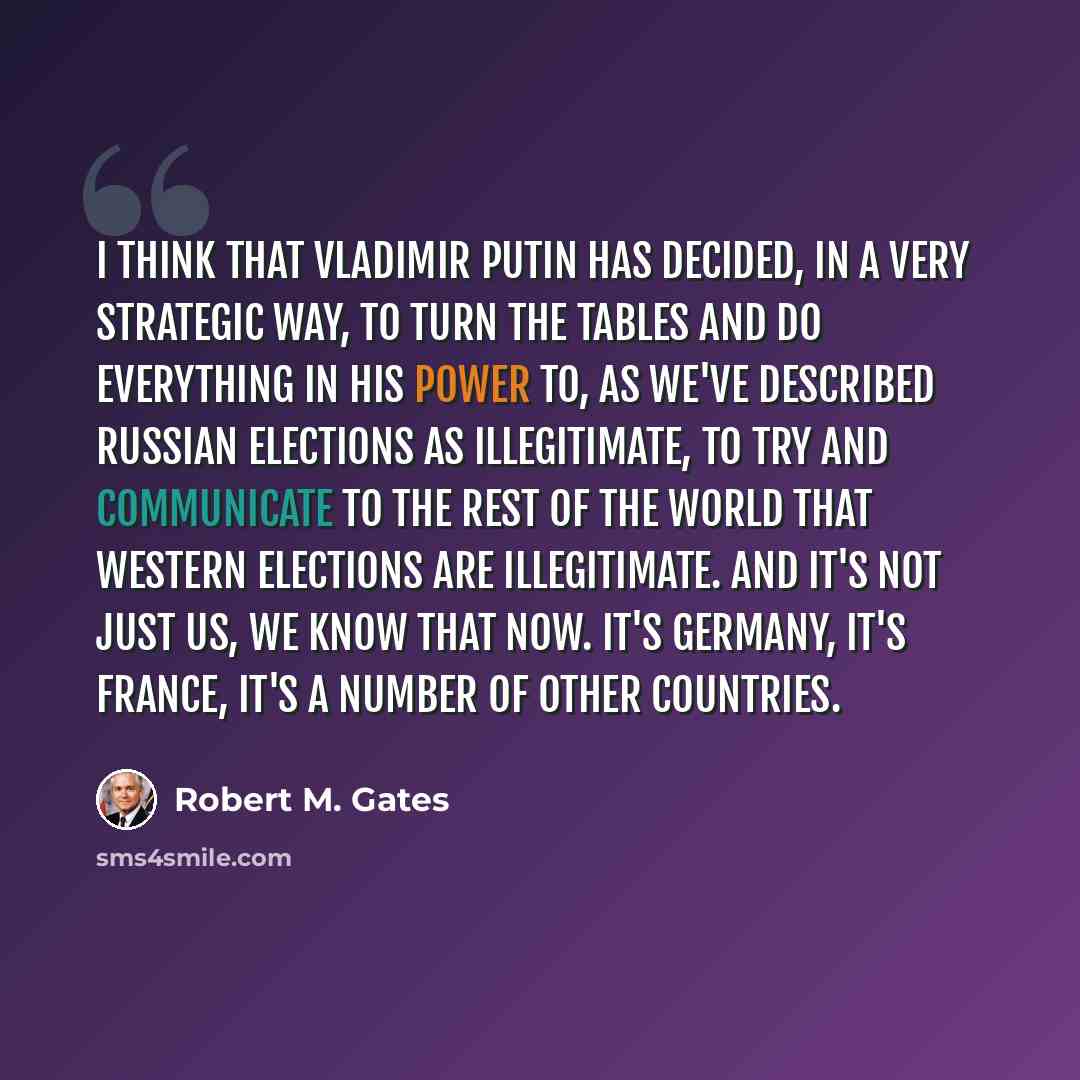 “I think that Vladimir Putin has decided, in a very strategic way, to turn the tables and do everything in his power to, as we've described Russian elections as illegitimate, to try and communicate to the rest of the world that Western elections are illegitimate. And it's not just us, we know that…” quote by Robert M. Gates