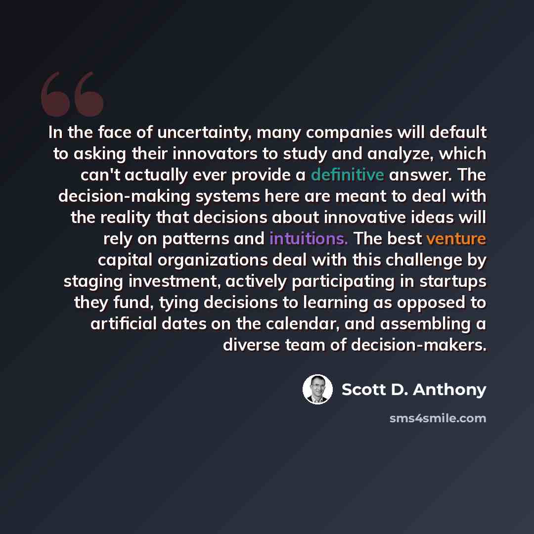 “In the face of uncertainty, many companies will default to asking their innovators to study and analyze, which can't actually ever provide a definitive answer. The decision-making systems here are meant to deal with the reality that decisions about innovative ideas will rely on patterns and…” quote by Scott D. Anthony