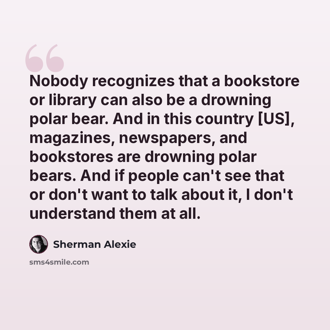 “Nobody recognizes that a bookstore or library can also be a drowning polar bear. And in this country [US], magazines, newspapers, and bookstores are drowning polar bears. And if people can't see that or don't want to talk about it, I don't understand them at all.” quote by Sherman Alexie