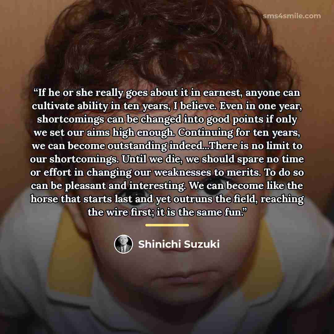 “If he or she really goes about it in earnest, anyone can cultivate ability in ten years, I believe. Even in one year, shortcomings can be changed into good points if only we set our aims high enough. Continuing for ten years, we can become outstanding indeed...There is no limit to our…” quote by Shinichi Suzuki