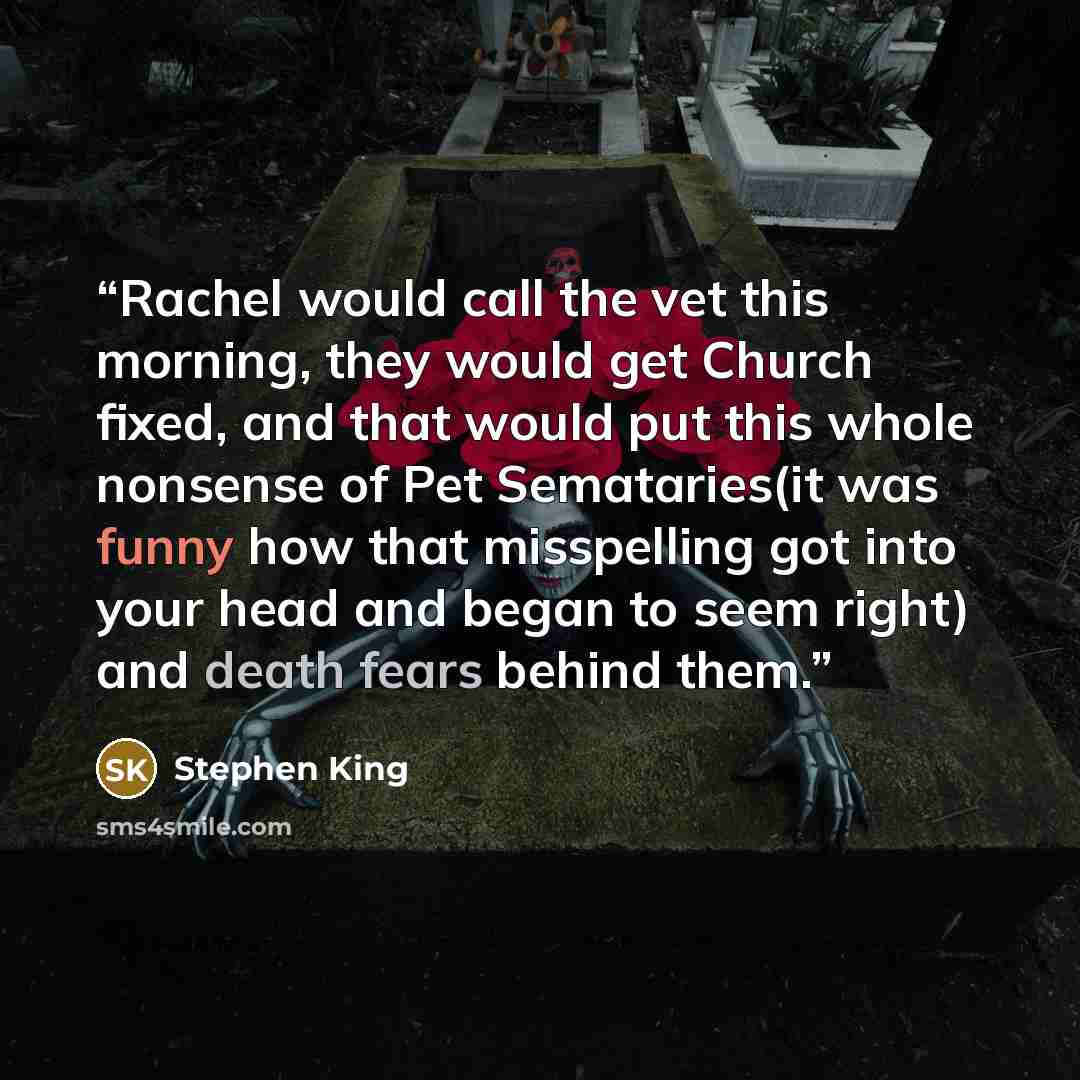 “Rachel would call the vet this morning, they would get Church fixed, and that would put this whole nonsense of Pet Semataries(it was funny how that misspelling got into your head and began to seem right) and death fears behind them.” quote by Stephen King