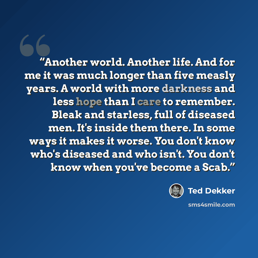 “Another world. Another life. And for me it was much longer than five measly years. A world with more darkness and less hope than I care to remember. Bleak and starless, full of diseased men. It's inside them there. In some ways it makes it worse. You don't know who's diseased and who isn't. You…” quote by Ted Dekker