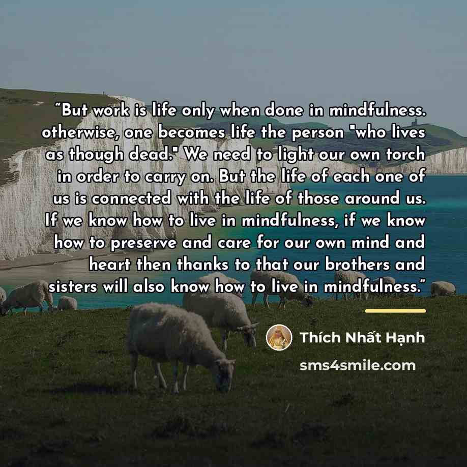 “But work is life only when done in mindfulness. otherwise, one becomes life the person "who lives as though dead." We need to light our own torch in order to carry on. But the life of each one of us is connected with the life of those around us. If we know how to live in mindfulness, if we know…” quote by Thích Nhất Hạnh
