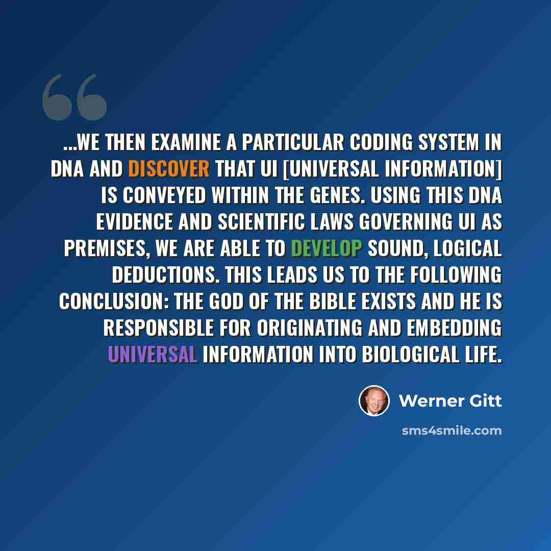 “...We then examine a particular coding system in DNA and discover that UI [universal information] is conveyed within the genes. Using this DNA evidence and scientific laws governing UI as premises, we are able to develop sound, logical deductions. This leads us to the following conclusion: the God…” quote by Werner Gitt