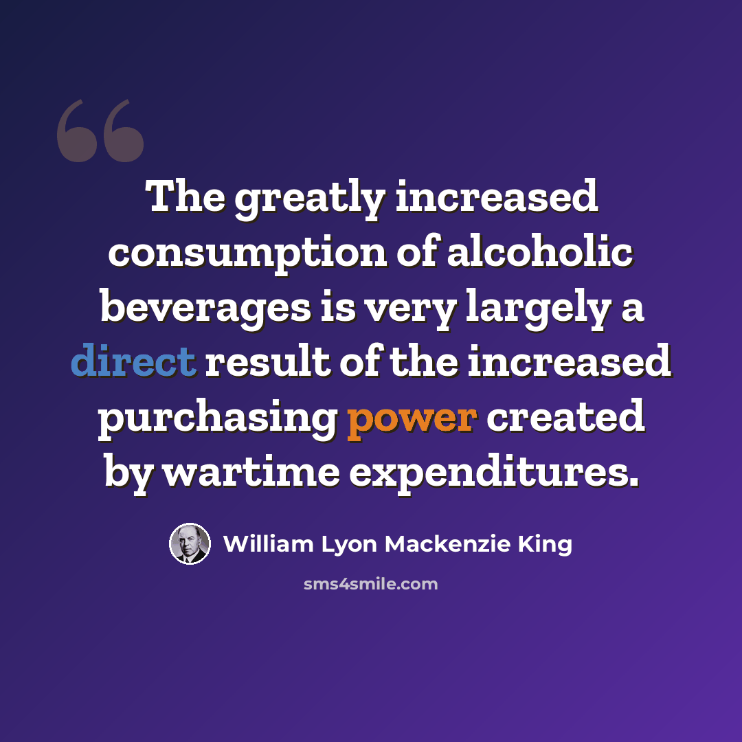 “The greatly increased consumption of alcoholic beverages is very largely a direct result of the increased purchasing power created by wartime expenditures.” quote by William Lyon Mackenzie King