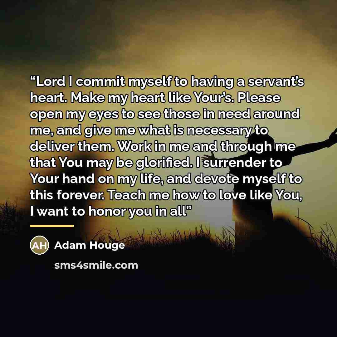 “Lord I commit myself to having a servant’s heart. Make my heart like Your’s. Please open my eyes to see those in need around me, and give me what is necessary to deliver them. Work in me and through me that You may be glorified. I surrender to Your hand on my life, and devote myself to this…” quote by Adam Houge