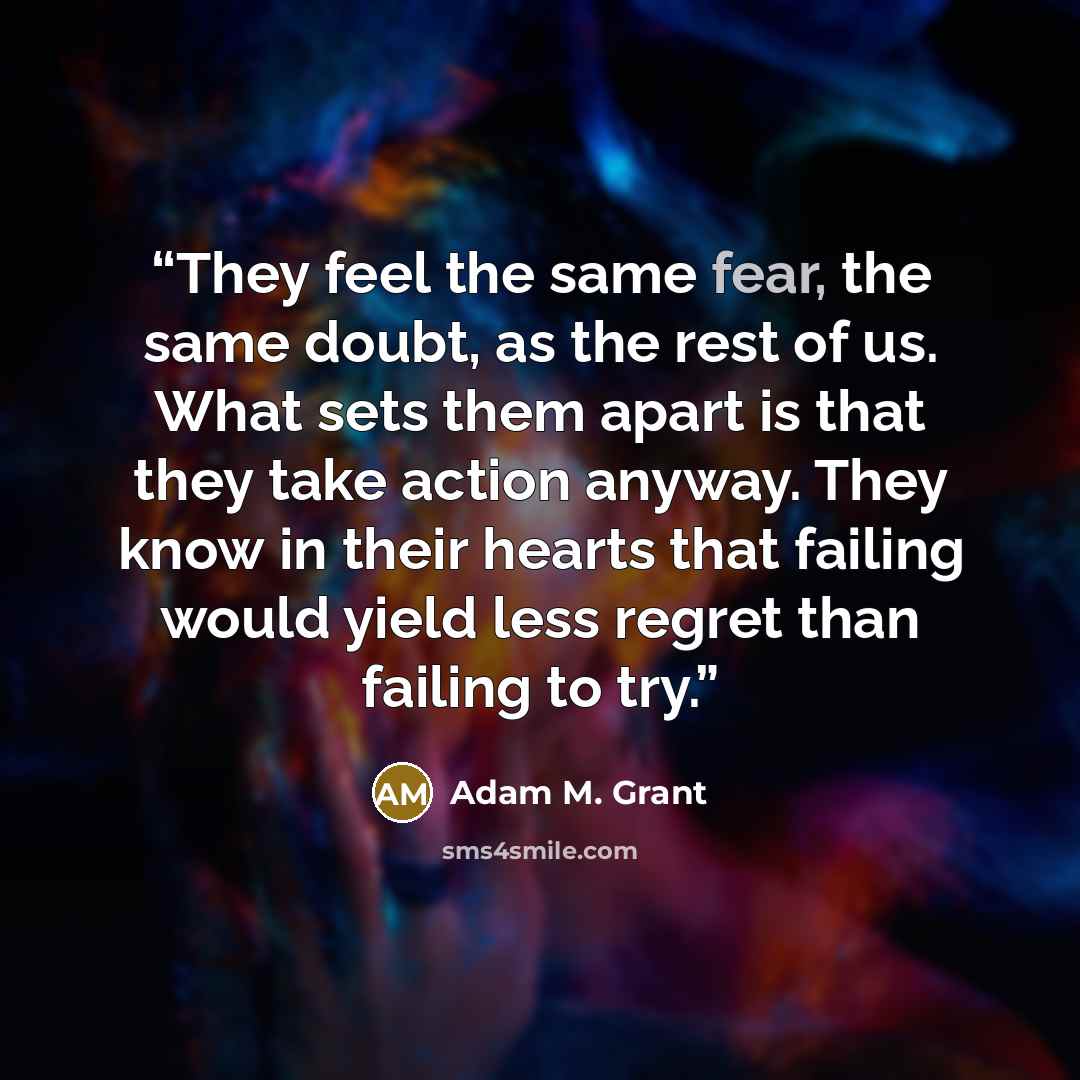 “They feel the same fear, the same doubt, as the rest of us. What sets them apart is that they take action anyway. They know in their hearts that failing would yield less regret than failing to try.” quote by Adam M. Grant
